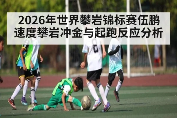 2026年世界攀岩锦标赛伍鹏速度攀岩冲金与起跑反应分析
