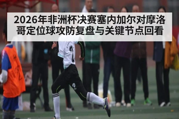 2026年非洲杯决赛塞内加尔对摩洛哥定位球攻防复盘与关键节点回看